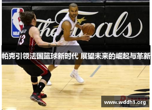 帕克引领法国篮球新时代 展望未来的崛起与革新